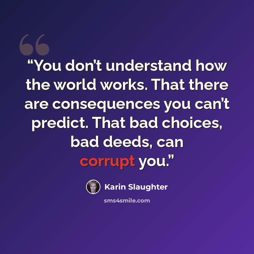 “You don’t understand how the world works. That there are consequences you can’t predict. That bad choices, bad deeds, can corrupt you.” quote by Karin Slaughter