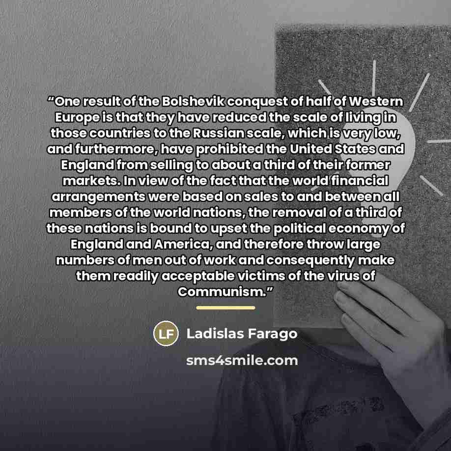 “One result of the Bolshevik conquest of half of Western Europe is that they have reduced the scale of living in those countries to the Russian scale, which is very low, and furthermore, have prohibited the United States and England from selling to about a third of their former markets. In view of…” quote by Ladislas Farago