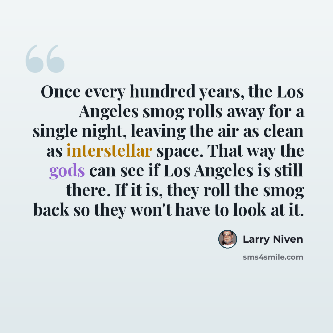 “Once every hundred years, the Los Angeles smog rolls away for a single night, leaving the air as clean as interstellar space. That way the gods can see if Los Angeles is still there. If it is, they roll the smog back so they won't have to look at it.” quote by Larry Niven