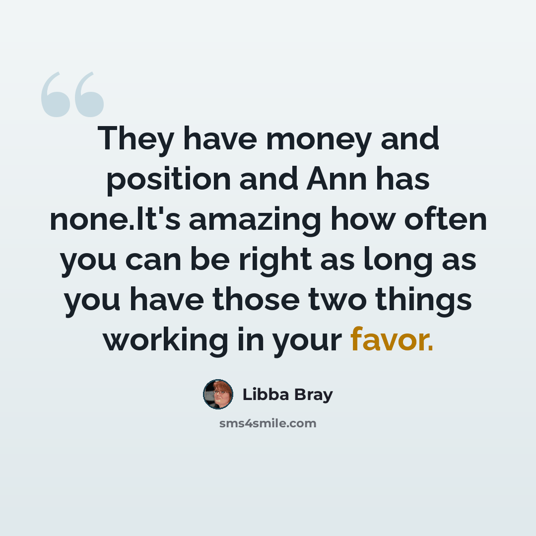 “They have money and position and Ann has none.It's amazing how often you can be right as long as you have those two things working in your favor.” quote by Libba Bray