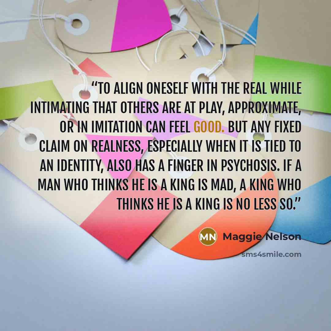 “To align oneself with the real while intimating that others are at play, approximate, or in imitation can feel good. But any fixed claim on realness, especially when it is tied to an identity, also has a finger in psychosis. If a man who thinks he is a king is mad, a king who thinks he is a king…” quote by Maggie Nelson