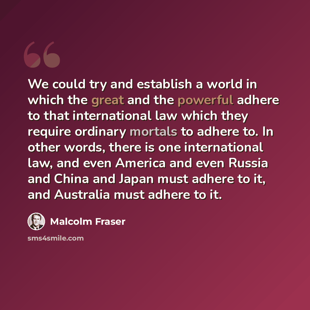 “We could try and establish a world in which the great and the powerful adhere to that international law which they require ordinary mortals to adhere to. In other words, there is one international law, and even America and even Russia and China and Japan must adhere to it, and Australia must…” quote by Malcolm Fraser