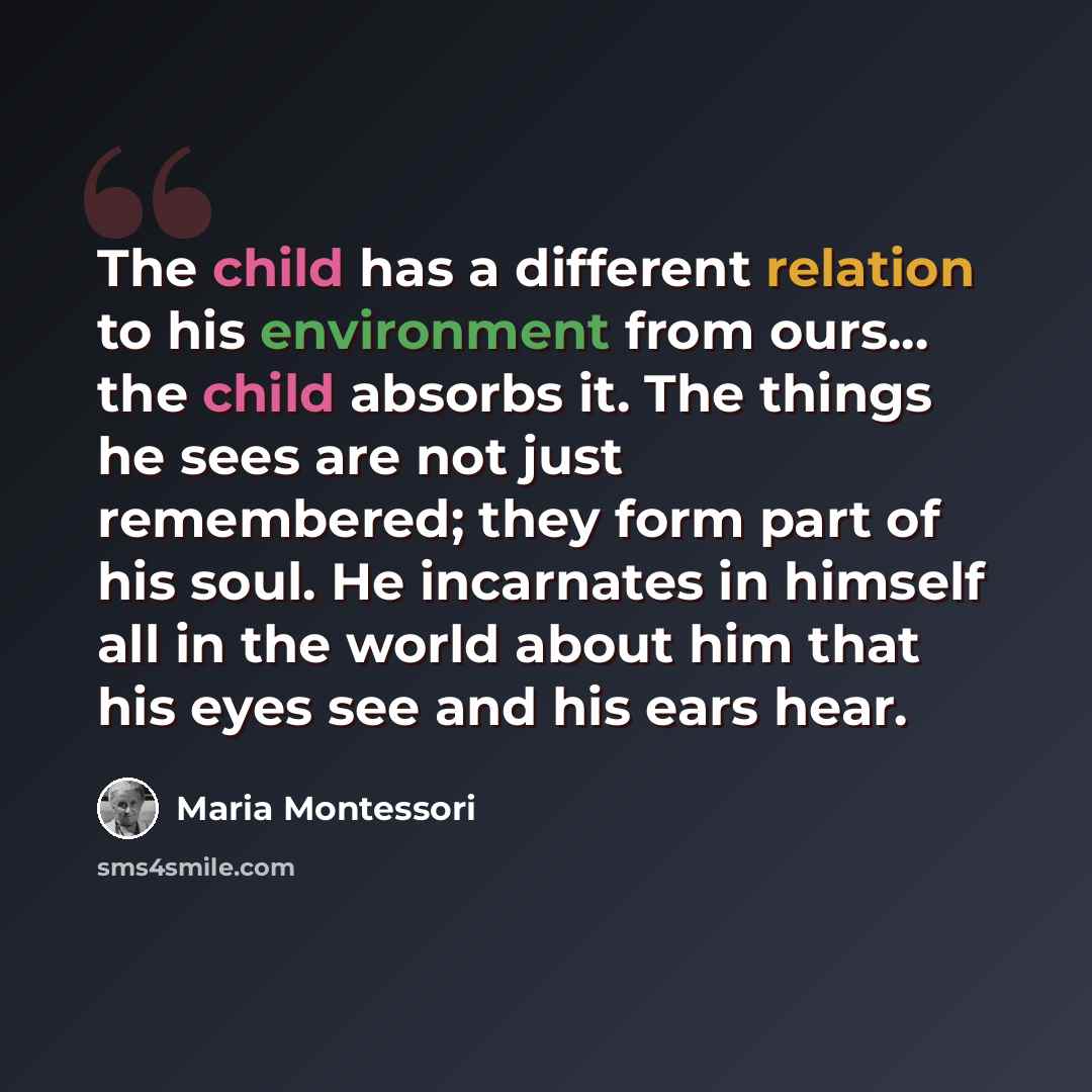 “The child has a different relation to his environment from ours... the child absorbs it. The things he sees are not just remembered; they form part of his soul. He incarnates in himself all in the world about him that his eyes see and his ears hear.” quote by Maria Montessori