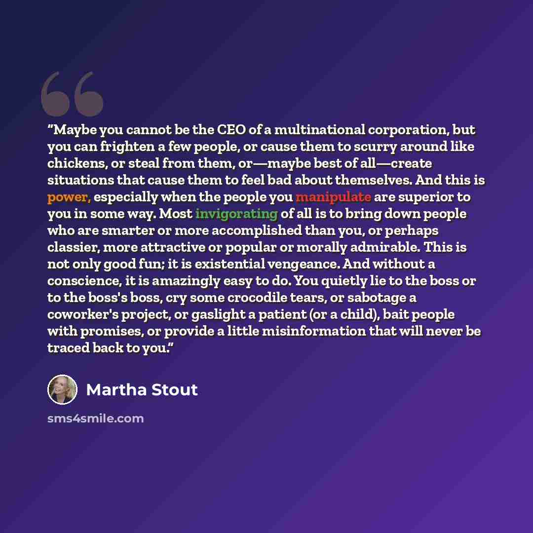 “Maybe you cannot be the CEO of a multinational corporation, but you can frighten a few people, or cause them to scurry around like chickens, or steal from them, or—maybe best of all—create situations that cause them to feel bad about themselves. And this is power, especially when the people you…” quote by Martha Stout