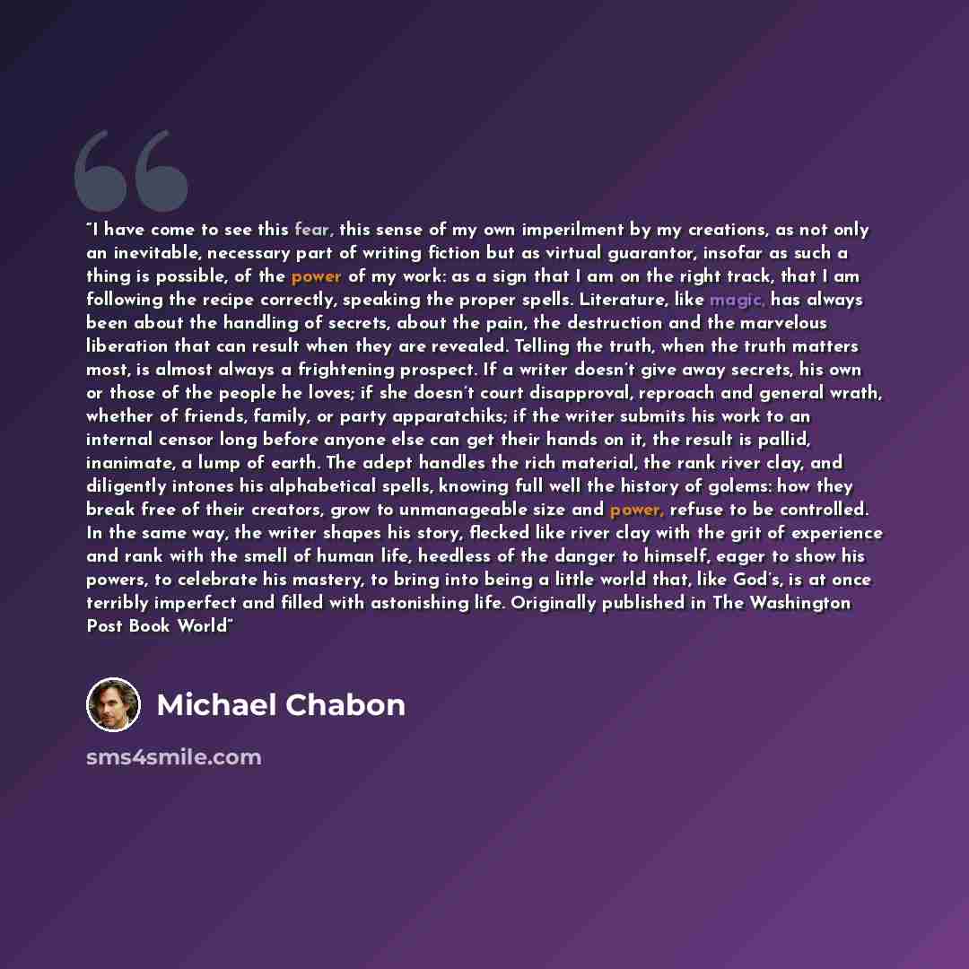 “I have come to see this fear, this sense of my own imperilment by my creations, as not only an inevitable, necessary part of writing fiction but as virtual guarantor, insofar as such a thing is possible, of the power of my work: as a sign that I am on the right track, that I am following the…” quote by Michael Chabon