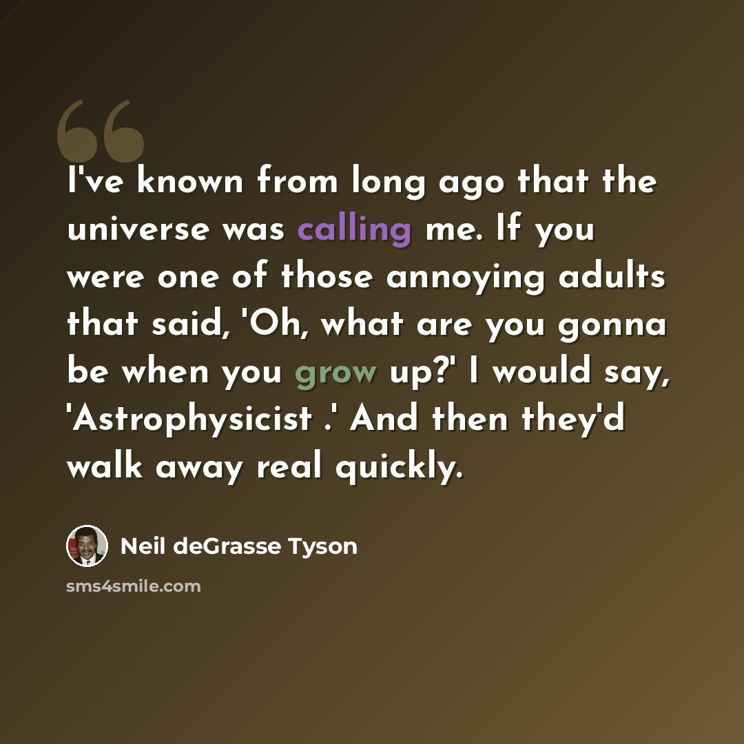“I've known from long ago that the universe was calling me. If you were one of those annoying adults that said, 'Oh, what are you gonna be when you grow up?' I would say, 'Astrophysicist .' And then they'd walk away real quickly.” quote by Neil deGrasse Tyson