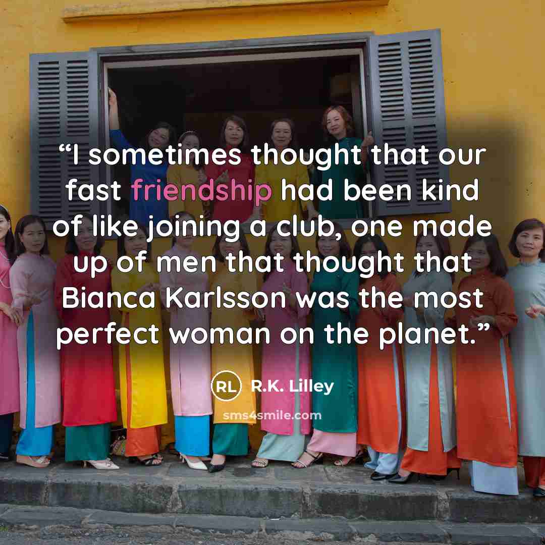 “I sometimes thought that our fast friendship had been kind of like joining a club, one made up of men that thought that Bianca Karlsson was the most perfect woman on the planet.” quote by R.K. Lilley