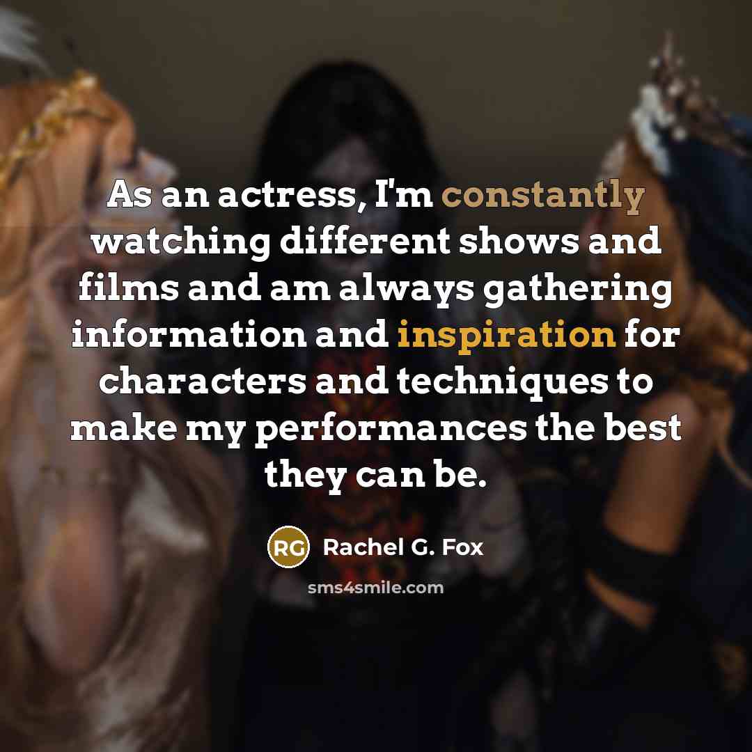 “As an actress, I'm constantly watching different shows and films and am always gathering information and inspiration for characters and techniques to make my performances the best they can be.” quote by Rachel G. Fox