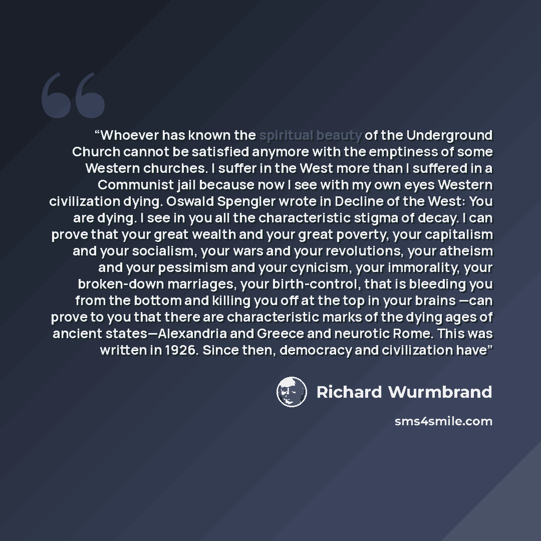 “Whoever has known the spiritual beauty of the Under­ground Church cannot be satisfied anymore with the emptiness of some Western churches. I suffer in the West more than I suffered in a Communist jail because now I see with my own eyes Western civilization dying. Oswald Spengler wrote in Decline…” quote by Richard Wurmbrand