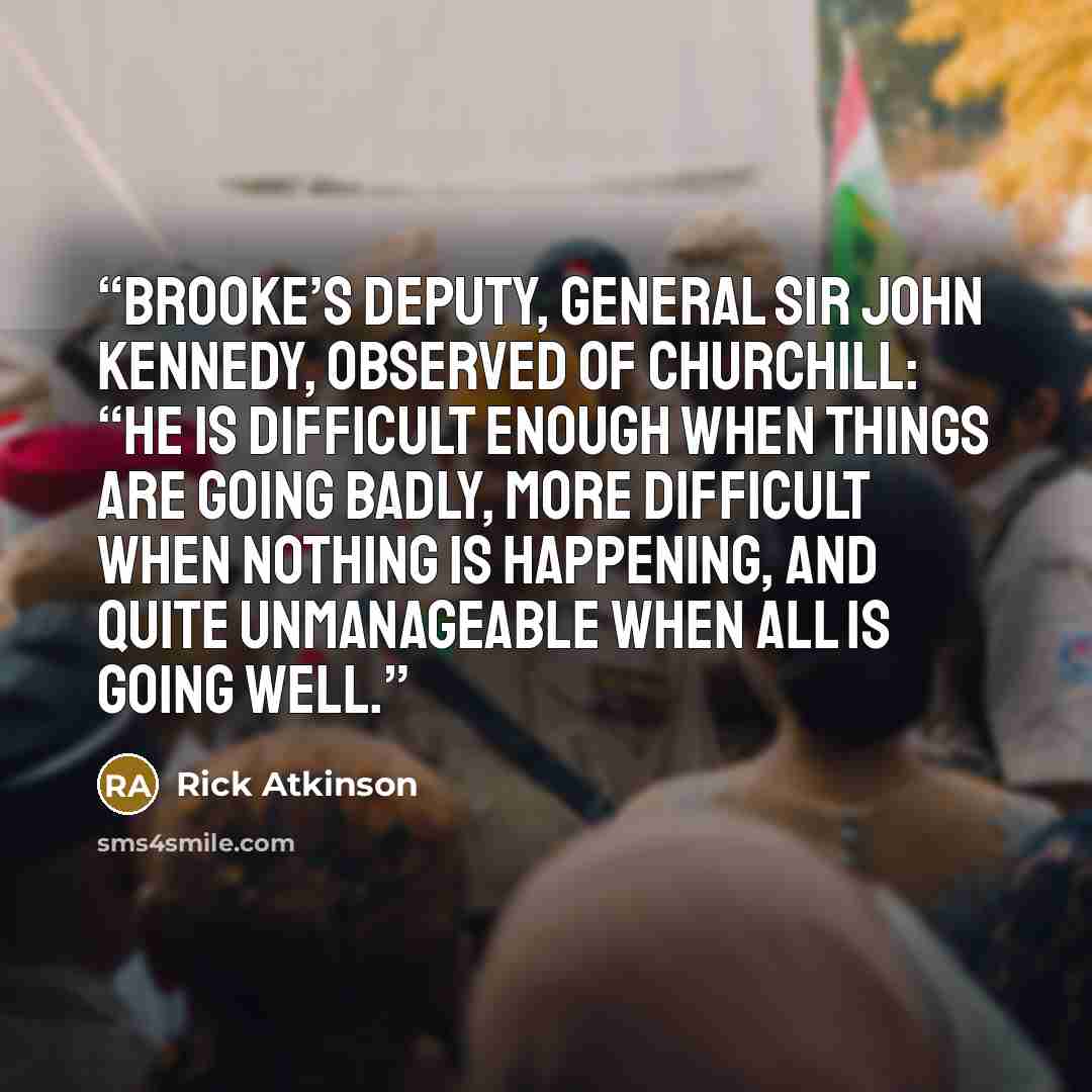“Brooke’s deputy, General Sir John Kennedy, observed of Churchill: “He is difficult enough when things are going badly, more difficult when nothing is happening, and quite unmanageable when all is going well.” quote by Rick Atkinson