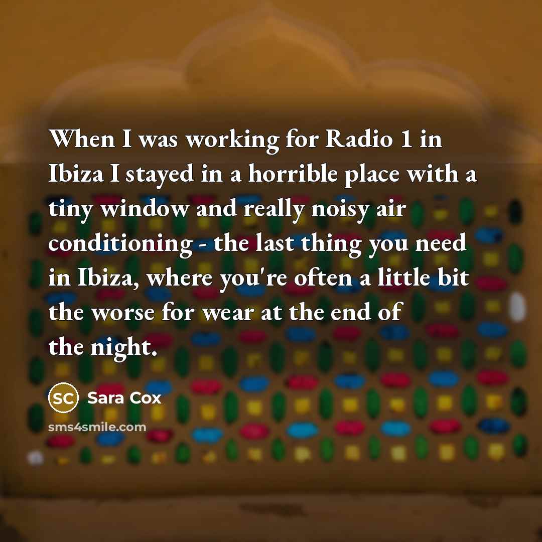 “When I was working for Radio 1 in Ibiza I stayed in a horrible place with a tiny window and really noisy air conditioning - the last thing you need in Ibiza, where you're often a little bit the worse for wear at the end of the night.” quote by Sara Cox