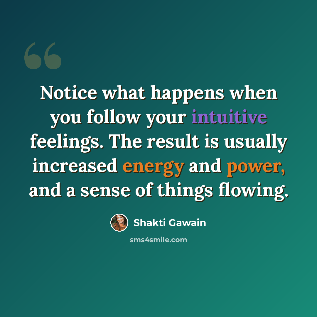 “Notice what happens when you follow your intuitive feelings. The result is usually increased energy and power, and a sense of things flowing.” quote by Shakti Gawain