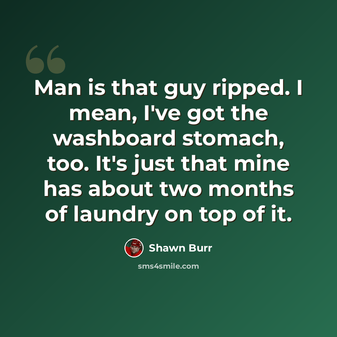“Man is that guy ripped. I mean, I've got the washboard stomach, too. It's just that mine has about two months of laundry on top of it.” quote by Shawn Burr