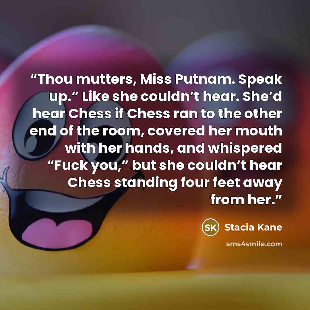 “Thou mutters, Miss Putnam. Speak up.” Like she couldn’t hear. She’d hear Chess if Chess ran to the other end of the room, covered her mouth with her hands, and whispered “Fuck you,” but she couldn’t hear Chess standing four feet away from her.” quote by Stacia Kane