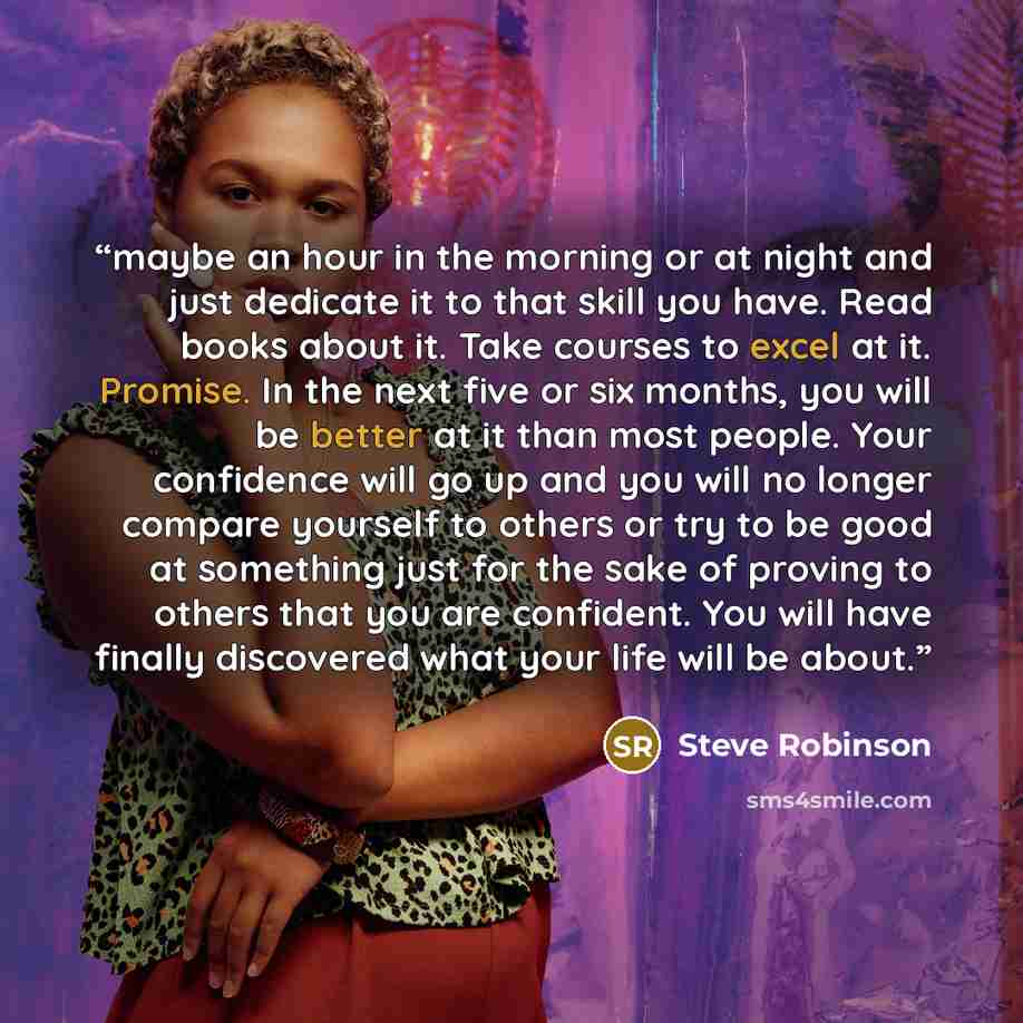 “maybe an hour in the morning or at night and just dedicate it to that skill you have. Read books about it. Take courses to excel at it. Promise. In the next five or six months, you will be better at it than most people. Your confidence will go up and you will no longer compare yourself to others…” quote by Steve Robinson