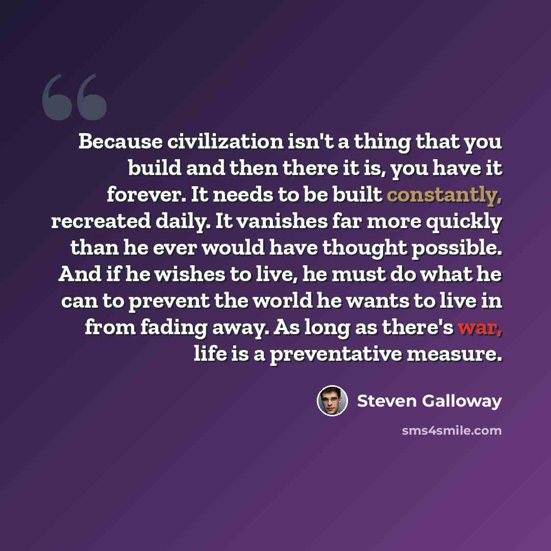“Because civilization isn't a thing that you build and then there it is, you have it forever. It needs to be built constantly, recreated daily. It vanishes far more quickly than he ever would have thought possible. And if he wishes to live, he must do what he can to prevent the world he wants to…” quote by Steven Galloway