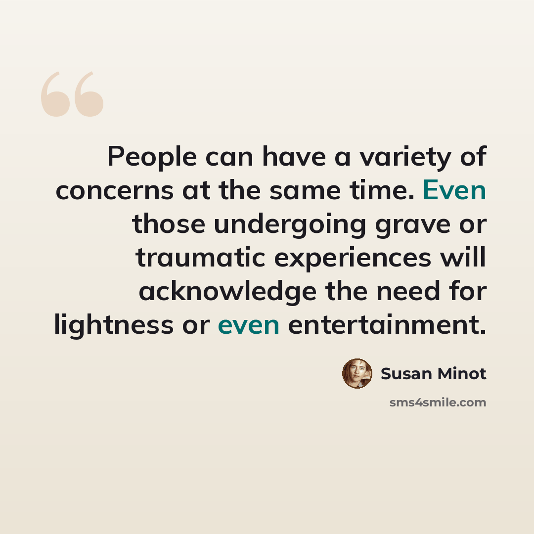 “People can have a variety of concerns at the same time. Even those undergoing grave or traumatic experiences will acknowledge the need for lightness or even entertainment.” quote by Susan Minot