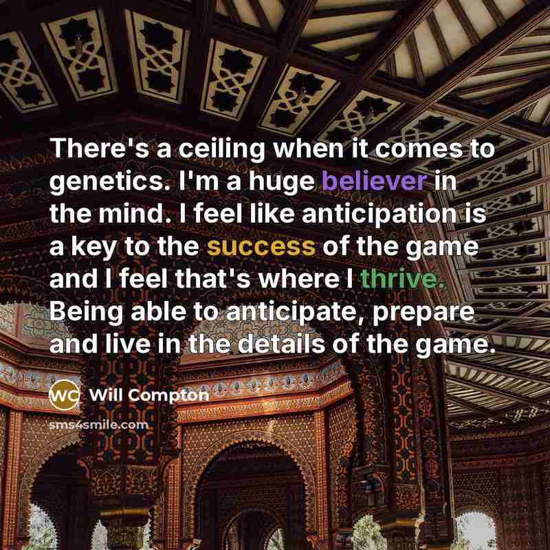“There's a ceiling when it comes to genetics. I'm a huge believer in the mind. I feel like anticipation is a key to the success of the game and I feel that's where I thrive. Being able to anticipate, prepare and live in the details of the game.” quote by Will Compton