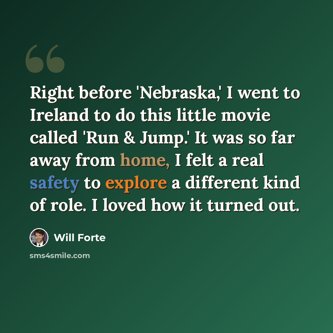 “Right before 'Nebraska,' I went to Ireland to do this little movie called 'Run & Jump.' It was so far away from home, I felt a real safety to explore a different kind of role. I loved how it turned out.” quote by Will Forte