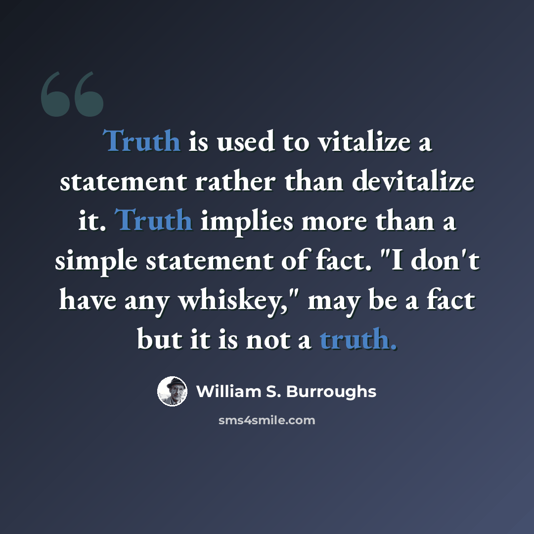 “Truth is used to vitalize a statement rather than devitalize it. Truth implies more than a simple statement of fact. "I don't have any whiskey," may be a fact but it is not a truth.” quote by William S. Burroughs