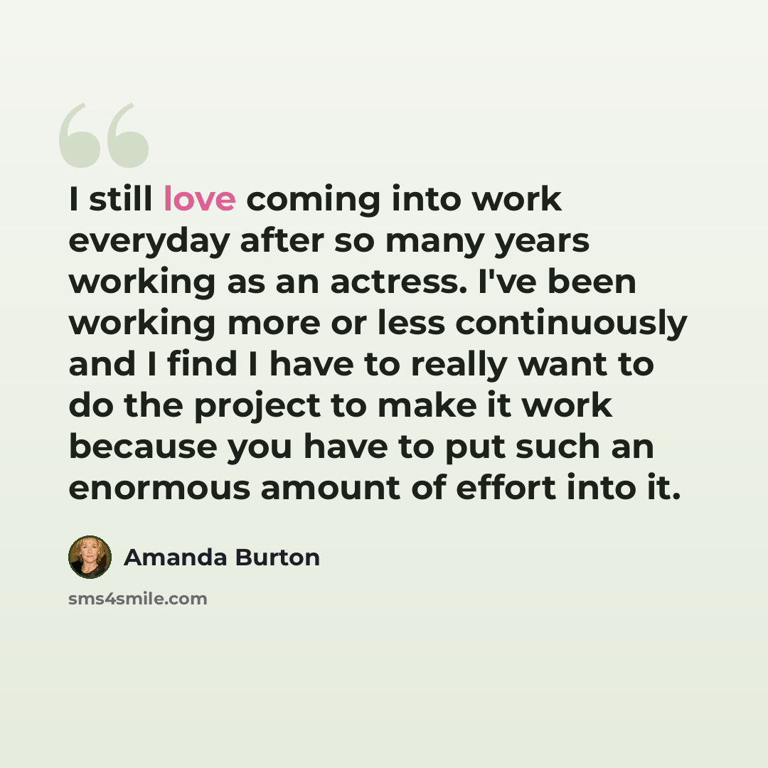 “I still love coming into work everyday after so many years working as an actress. I've been working more or less continuously and I find I have to really want to do the project to make it work because you have to put such an enormous amount of effort into it.” quote by Amanda Burton