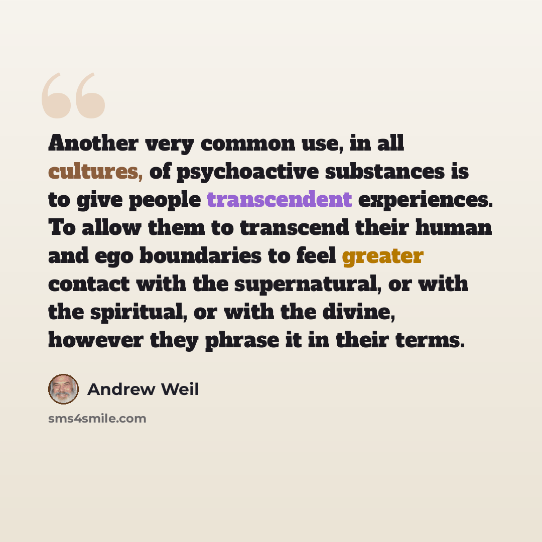 “Another very common use, in all cultures, of psychoactive substances is to give people transcendent experiences. To allow them to transcend their human and ego boundaries to feel greater contact with the supernatural, or with the spiritual, or with the divine, however they phrase it in their terms.” quote by Andrew Weil