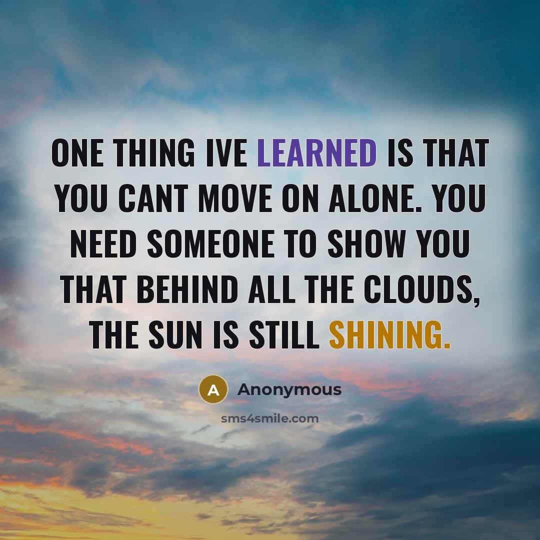 “One thing Ive learned is that you cant move on alone. You need someone to show you that behind all the clouds, the sun is still shining.” quote by Anonymous