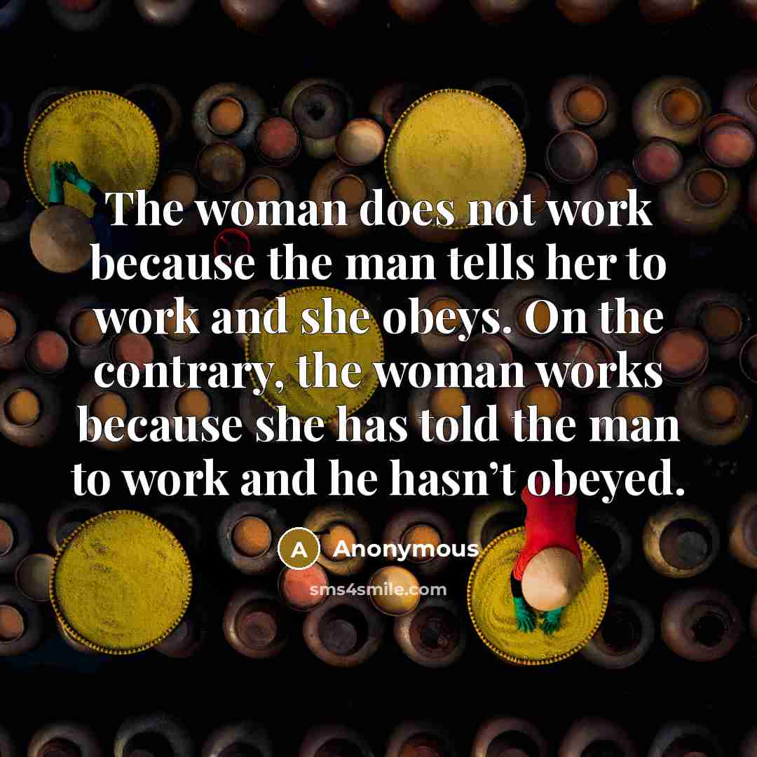 “The woman does not work because the man tells her to work and she obeys. On the contrary, the woman works because she has told the man to work and he hasn’t obeyed.” quote by Anonymous