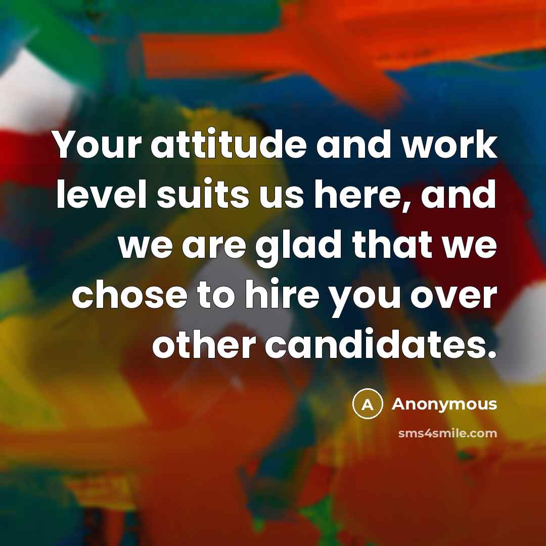 “Your attitude and work level suits us here, and we are glad that we chose to hire you over other candidates.” quote by Anonymous