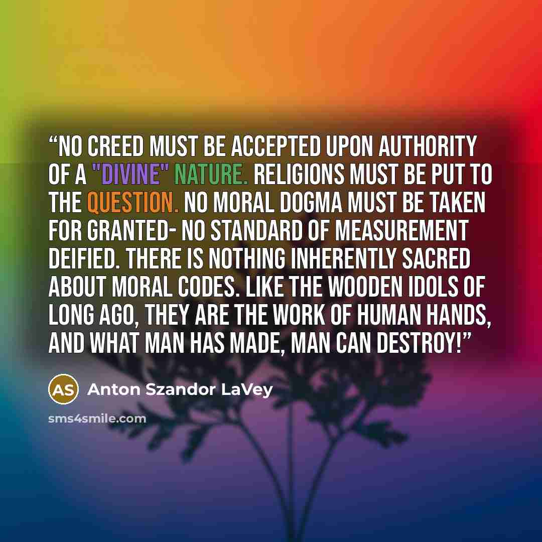 “No creed must be accepted upon authority of a "divine" nature. Religions must be put to the question. no moral dogma must be taken for granted- no standard of measurement deified. There is nothing inherently sacred about moral codes. Like the wooden idols of long ago, they are the work of human…” quote by Anton Szandor LaVey