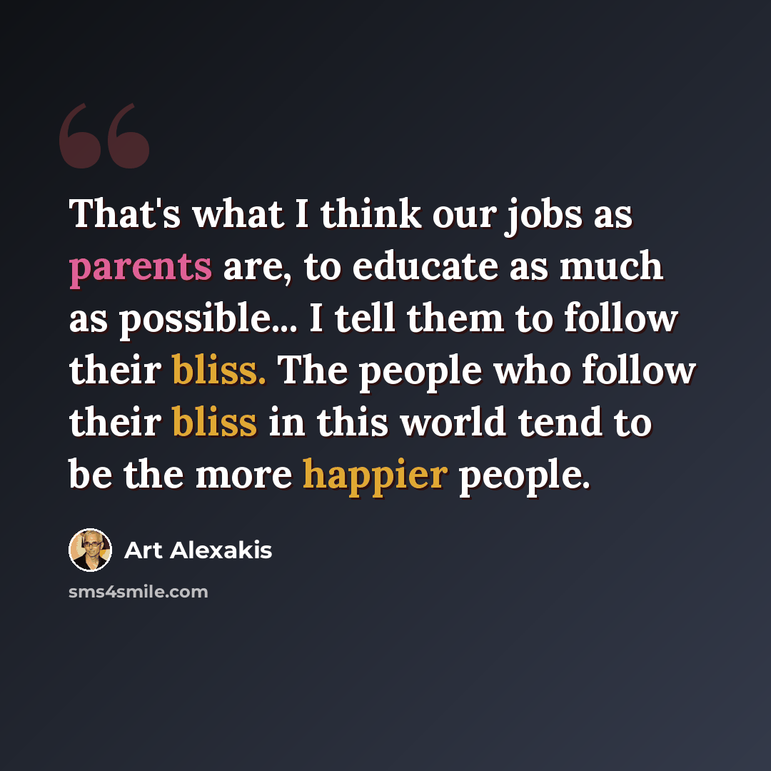 “That's what I think our jobs as parents are, to educate as much as possible... I tell them to follow their bliss. The people who follow their bliss in this world tend to be the more happier people.” quote by Art Alexakis