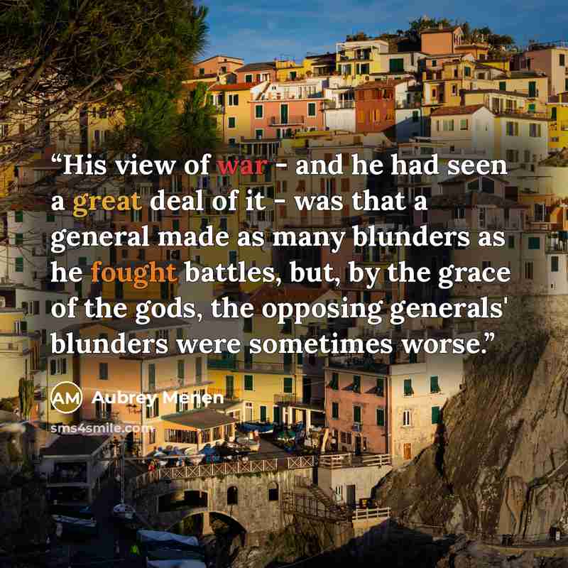 “His view of war - and he had seen a great deal of it - was that a general made as many blunders as he fought battles, but, by the grace of the gods, the opposing generals' blunders were sometimes worse.” quote by Aubrey Menen