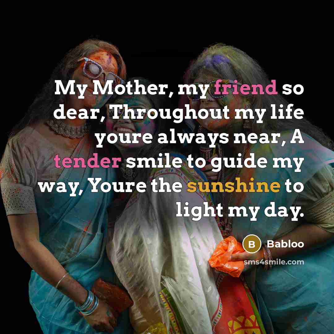 “My Mother, my friend so dear, Throughout my life youre always near, A tender smile to guide my way, Youre the sunshine to light my day.” quote by Babloo