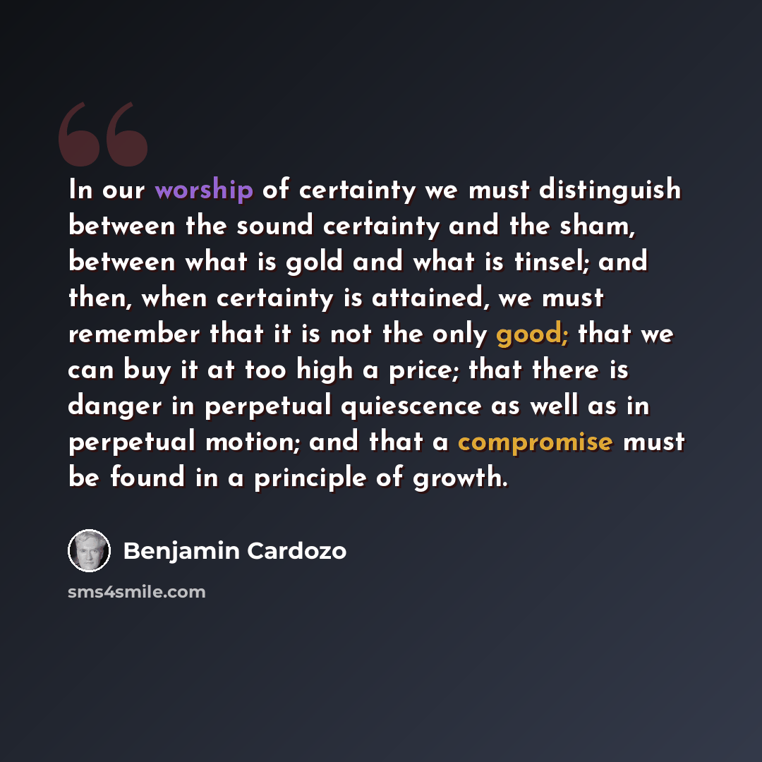 “In our worship of certainty we must distinguish between the sound certainty and the sham, between what is gold and what is tinsel; and then, when certainty is attained, we must remember that it is not the only good; that we can buy it at too high a price; that there is danger in perpetual…” quote by Benjamin Cardozo