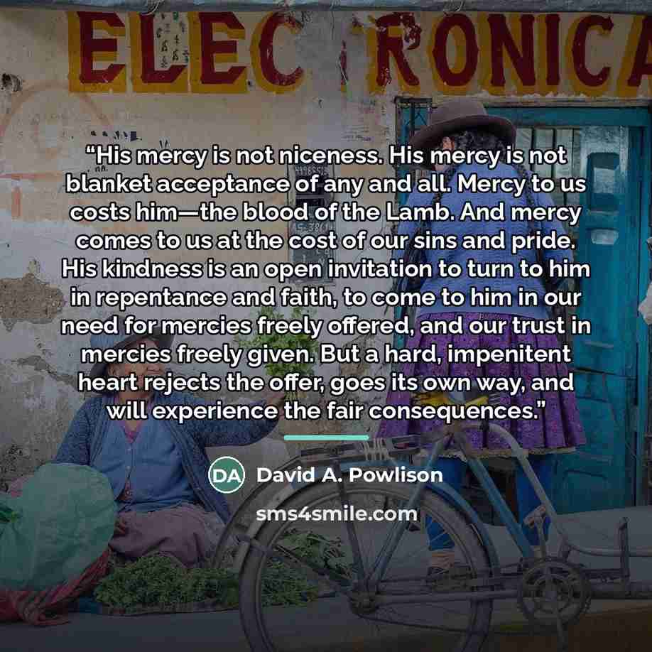 “His mercy is not niceness. His mercy is not blanket acceptance of any and all. Mercy to us costs him—the blood of the Lamb. And mercy comes to us at the cost of our sins and pride. His kindness is an open invitation to turn to him in repentance and faith, to come to him in our need for mercies…” quote by David A. Powlison