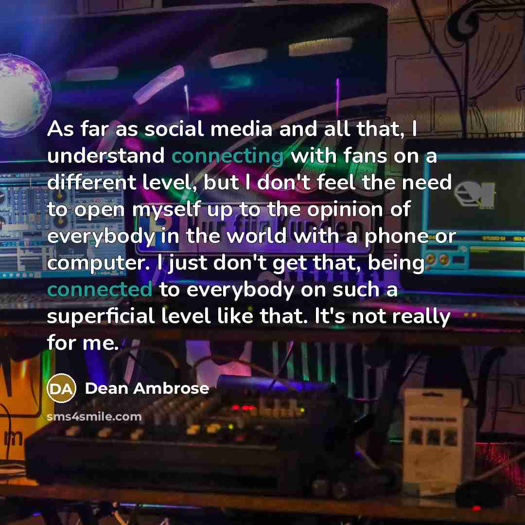 “As far as social media and all that, I understand connecting with fans on a different level, but I don't feel the need to open myself up to the opinion of everybody in the world with a phone or computer. I just don't get that, being connected to everybody on such a superficial level like that…” quote by Dean Ambrose