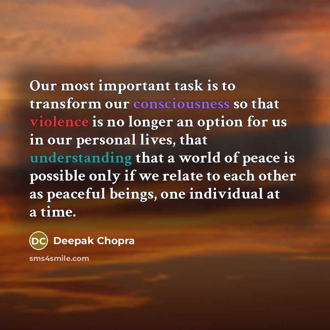 “Our most important task is to transform our consciousness so that violence is no longer an option for us in our personal lives, that understanding that a world of peace is possible only if we relate to each other as peaceful beings, one individual at a time.” quote by Deepak Chopra