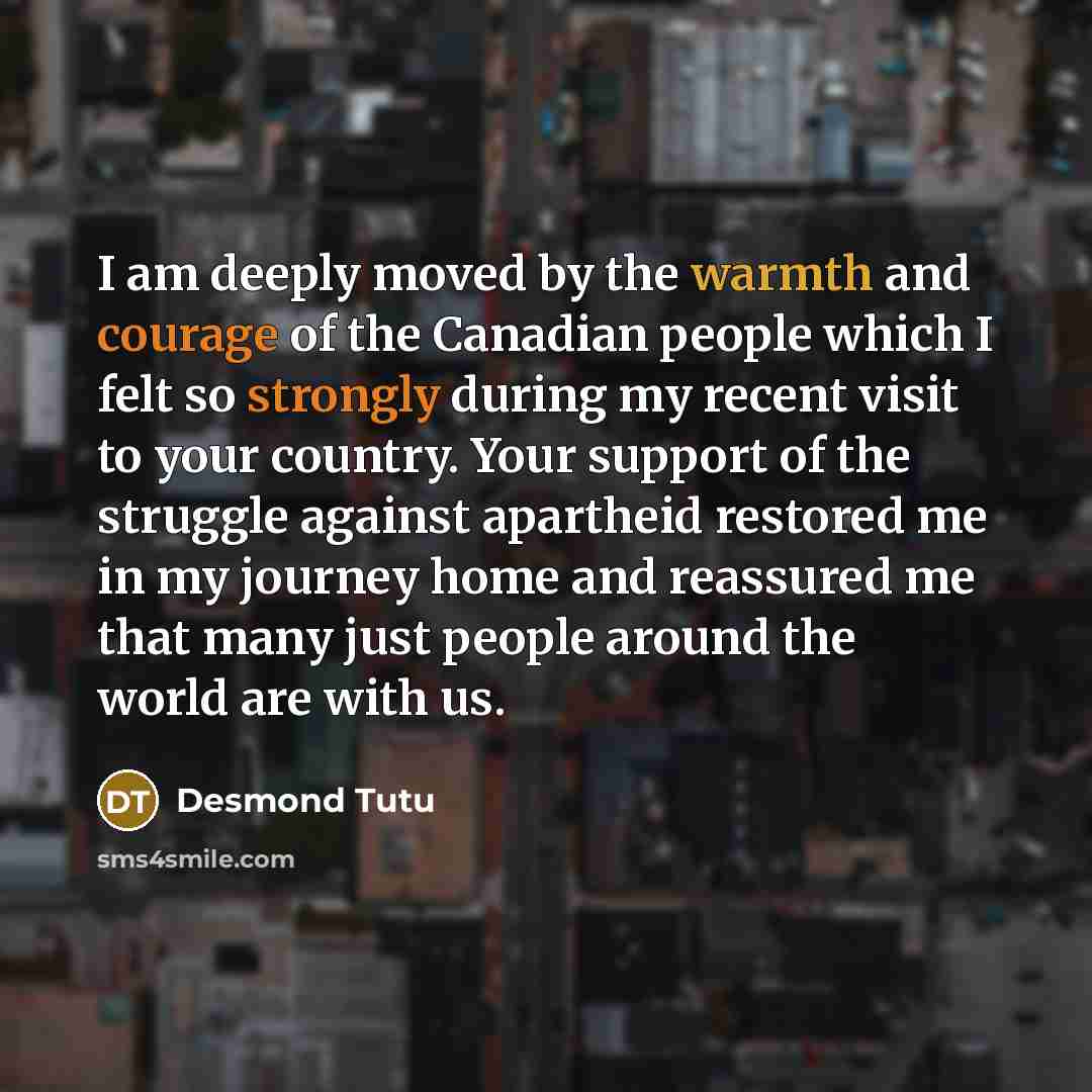 “I am deeply moved by the warmth and courage of the Canadian people which I felt so strongly during my recent visit to your country. Your support of the struggle against apartheid restored me in my journey home and reassured me that many just people around the world are with us.” quote by Desmond Tutu