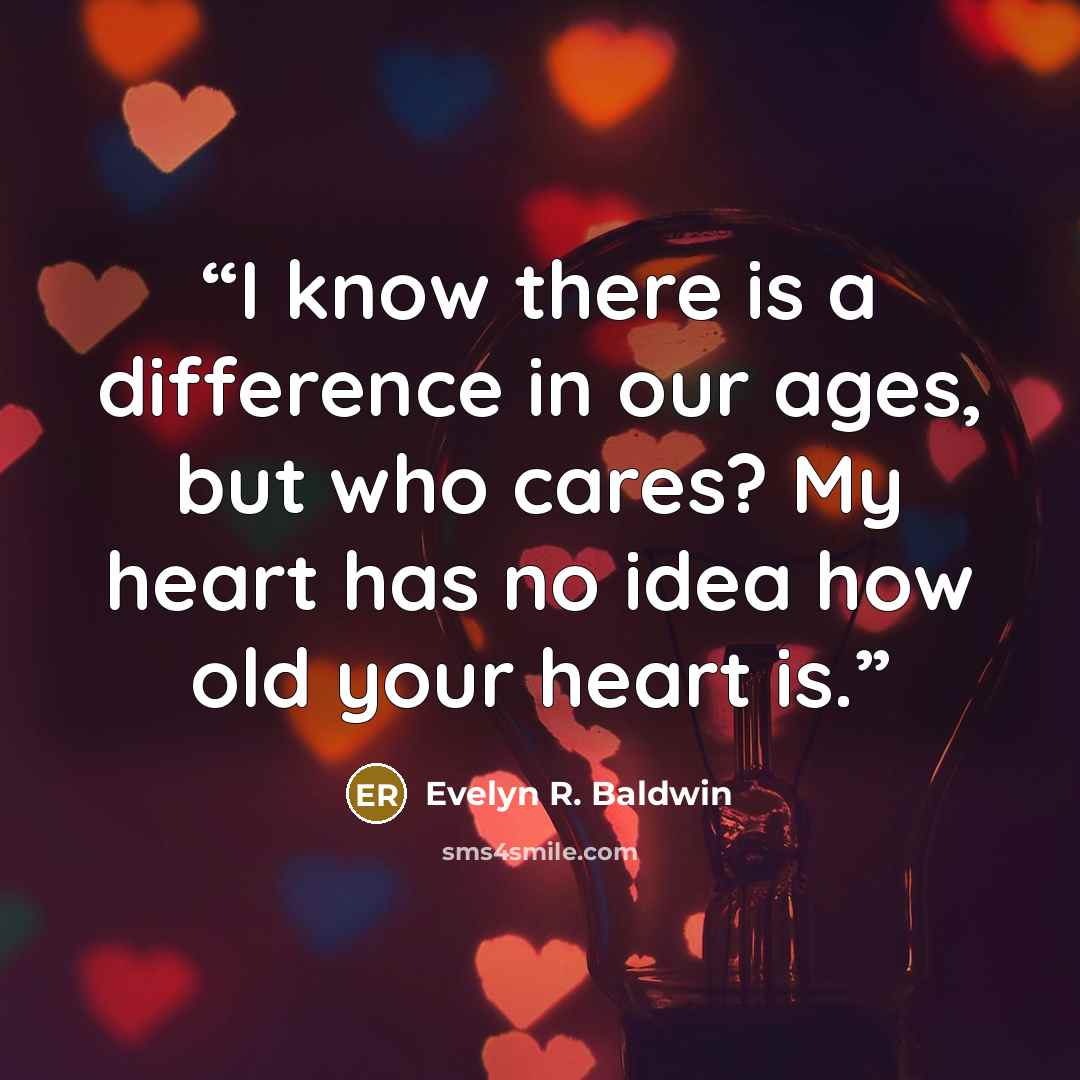 “I know there is a difference in our ages, but who cares? My heart has no idea how old your heart is.” quote by Evelyn R. Baldwin
