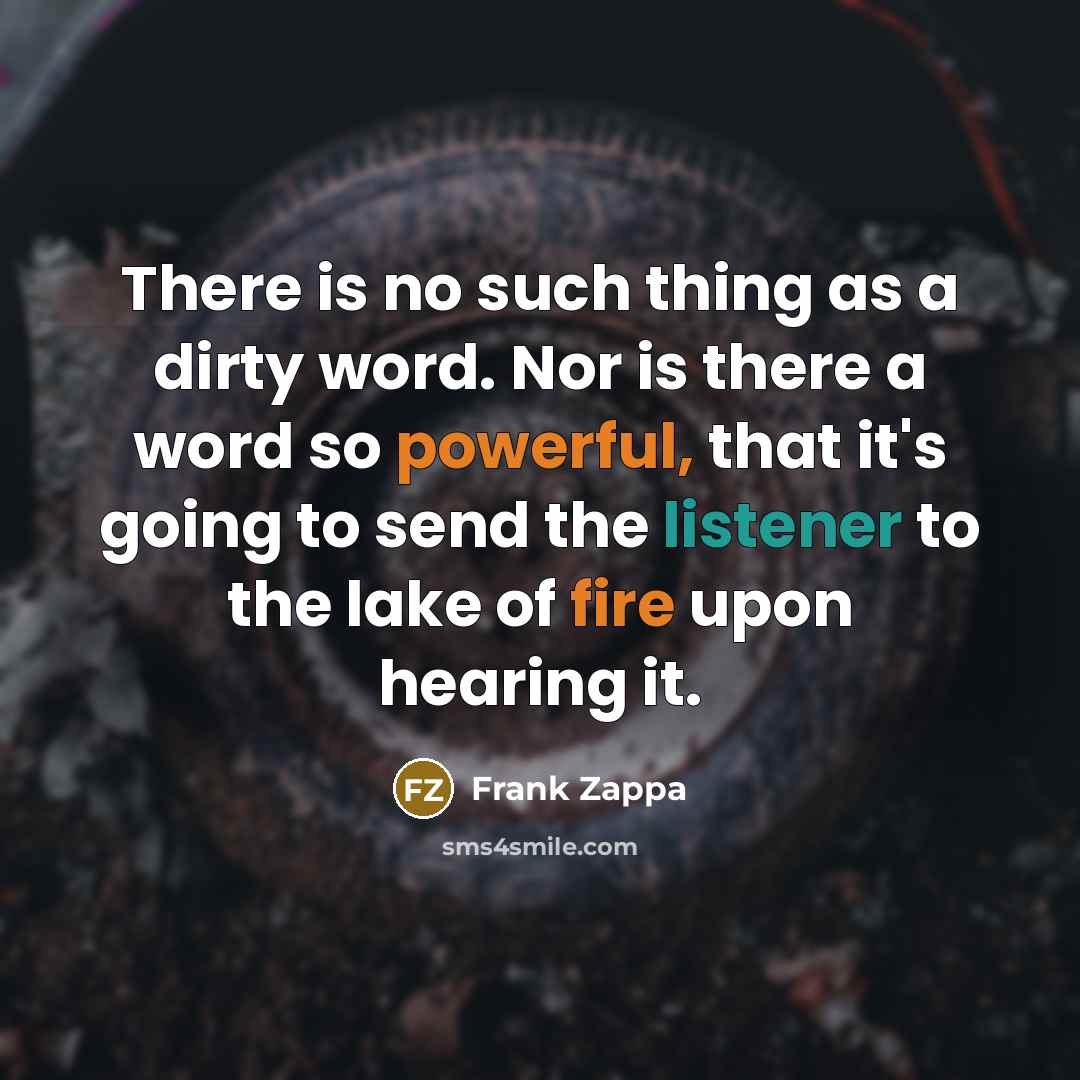 “There is no such thing as a dirty word. Nor is there a word so powerful, that it's going to send the listener to the lake of fire upon hearing it.” quote by Frank Zappa