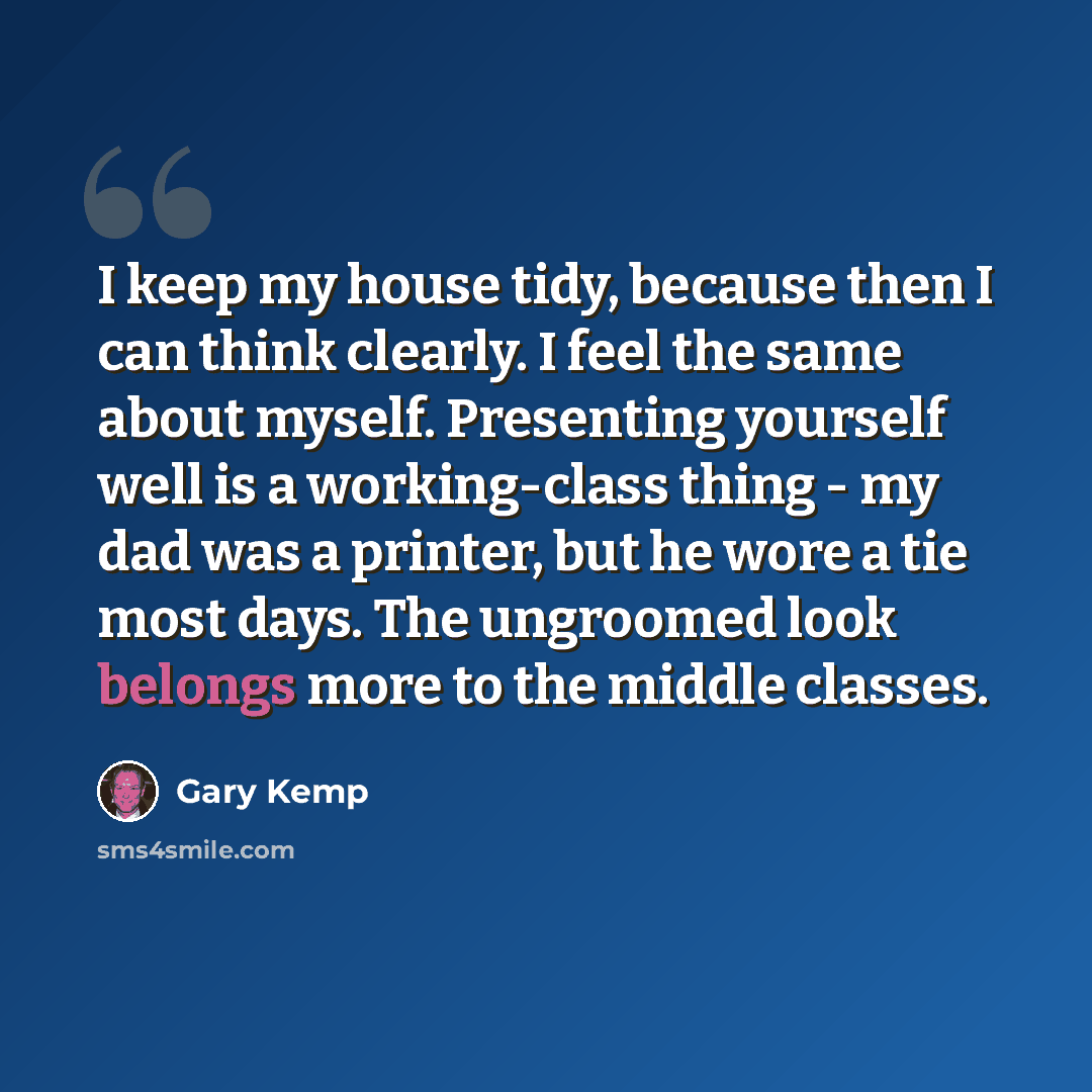 “I keep my house tidy, because then I can think clearly. I feel the same about myself. Presenting yourself well is a working-class thing - my dad was a printer, but he wore a tie most days. The ungroomed look belongs more to the middle classes.” quote by Gary Kemp