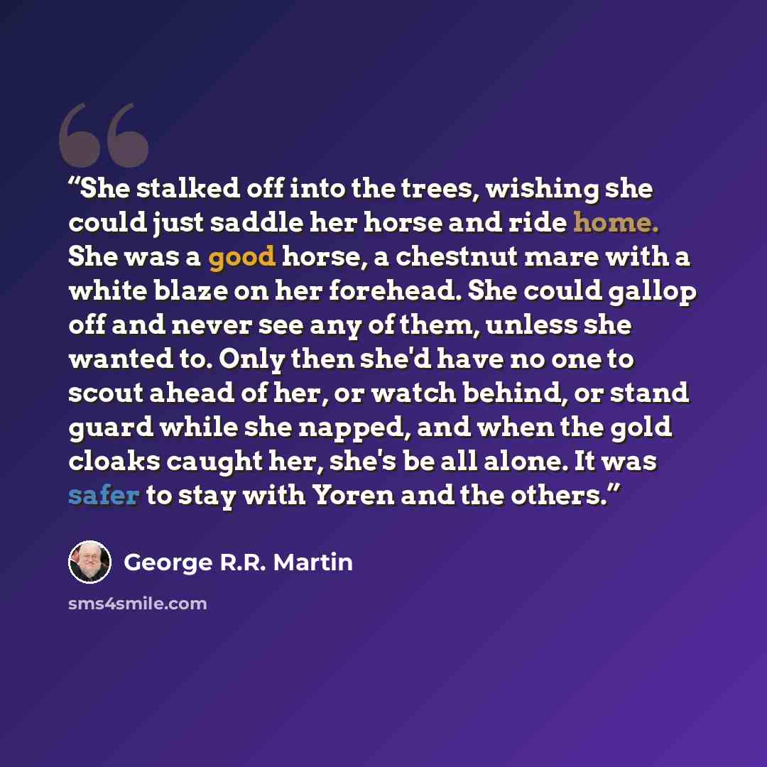 “She stalked off into the trees, wishing she could just saddle her horse and ride home. She was a good horse, a chestnut mare with a white blaze on her forehead. She could gallop off and never see any of them, unless she wanted to. Only then she'd have no one to scout ahead of her, or watch behind…” quote by George R.R. Martin