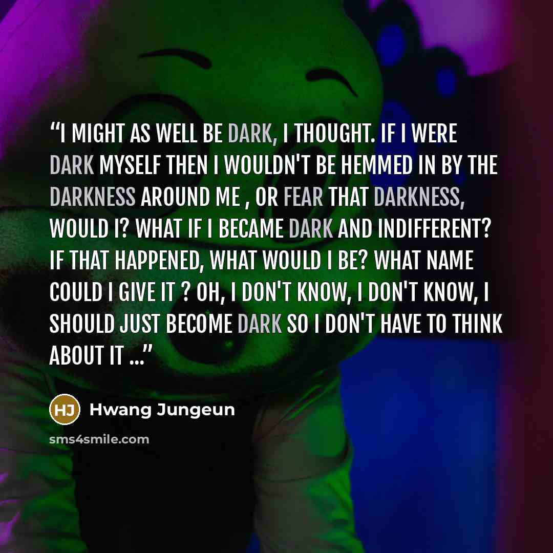 “I might as well be dark, I thought. If I were dark myself then I wouldn't be hemmed in by the darkness around me , or fear that darkness, would I? What if I became dark and indifferent? If that happened, what would I be? What name could I give it ? Oh, I don't know, I don't know, I should just…” quote by Hwang Jungeun
