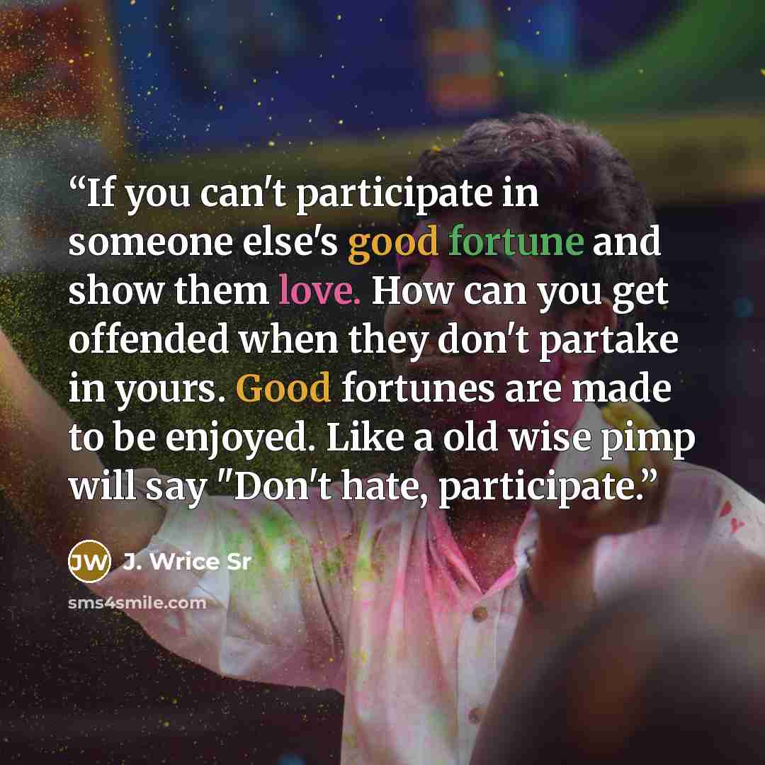 “If you can't participate in someone else's good fortune and show them love. How can you get offended when they don't partake in yours. Good fortunes are made to be enjoyed. Like a old wise pimp will say "Don't hate, participate.” quote by J. Wrice Sr