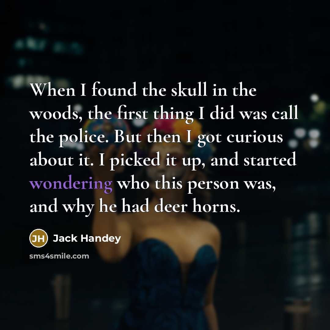 “When I found the skull in the woods, the first thing I did was call the police. But then I got curious about it. I picked it up, and started wondering who this person was, and why he had deer horns.” quote by Jack Handey