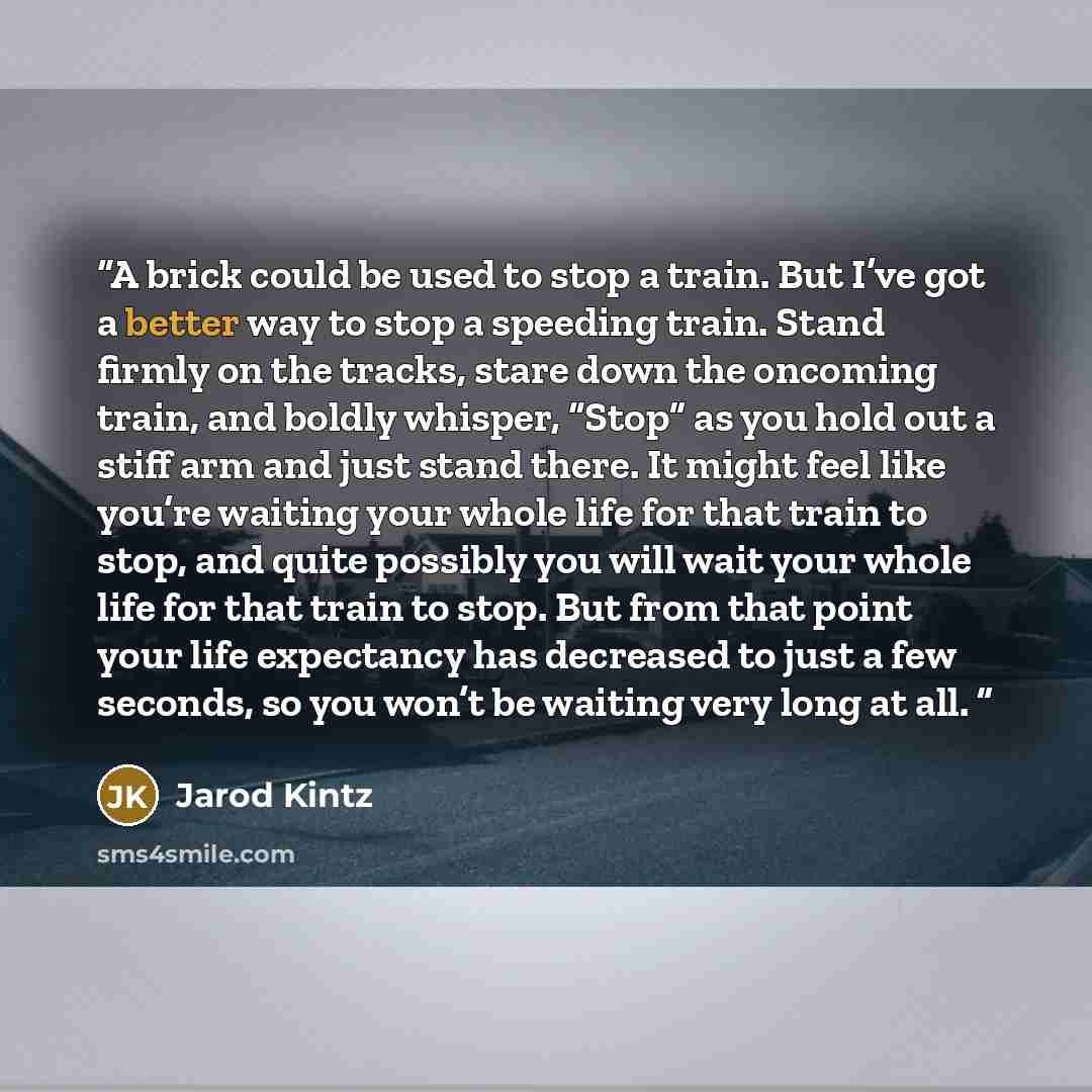 “A brick could be used to stop a train. But I’ve got a better way to stop a speeding train. Stand firmly on the tracks, stare down the oncoming train, and boldly whisper, “Stop” as you hold out a stiff arm and just stand there. It might feel like you’re waiting your whole life for that train to…” quote by Jarod Kintz