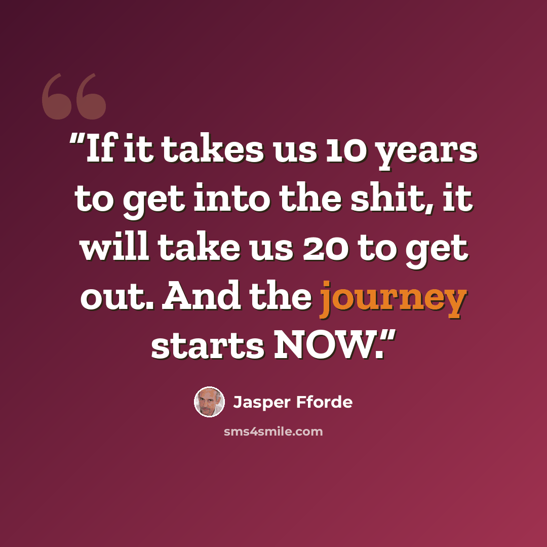 “If it takes us 10 years to get into the shit, it will take us 20 to get out. And the journey starts NOW.” quote by Jasper Fforde