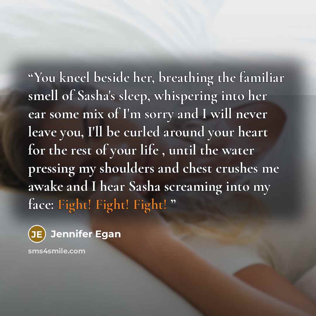 “You kneel beside her, breathing the familiar smell of Sasha's sleep, whispering into her ear some mix of I'm sorry and I will never leave you, I'll be curled around your heart for the rest of your life , until the water pressing my shoulders and chest crushes me awake and I hear Sasha screaming…” quote by Jennifer Egan