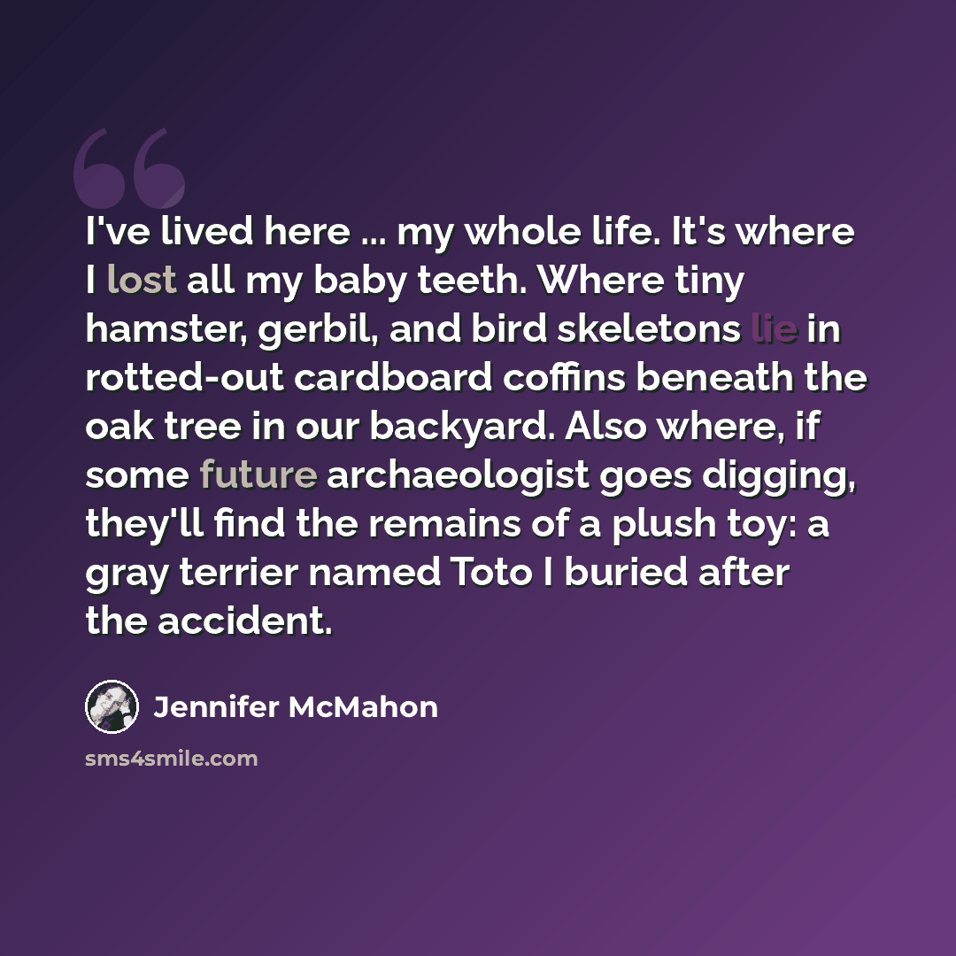 “I've lived here ... my whole life. It's where I lost all my baby teeth. Where tiny hamster, gerbil, and bird skeletons lie in rotted-out cardboard coffins beneath the oak tree in our backyard. Also where, if some future archaeologist goes digging, they'll find the remains of a plush toy: a gray…” quote by Jennifer McMahon