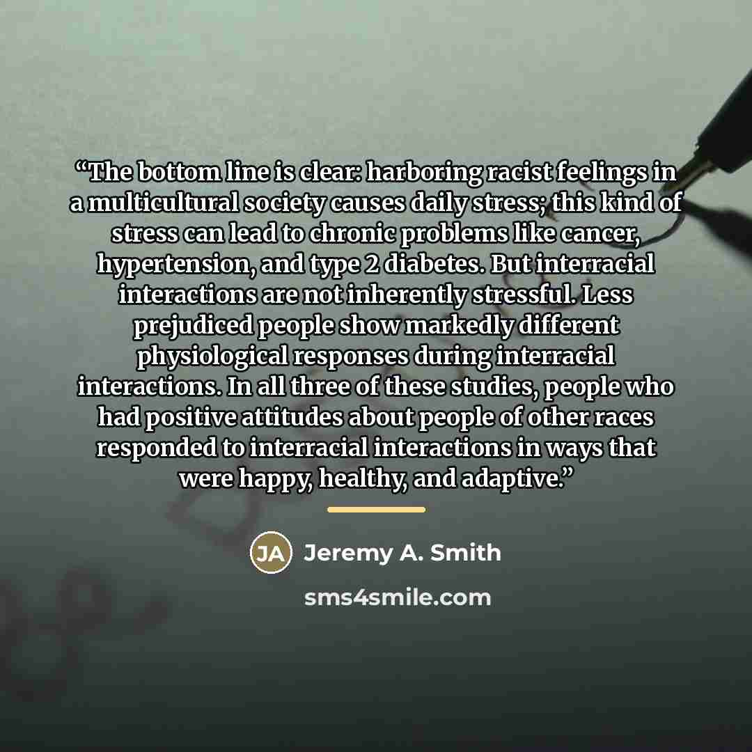 “The bottom line is clear: harboring racist feelings in a multicultural society causes daily stress; this kind of stress can lead to chronic problems like cancer, hypertension, and type 2 diabetes. But interracial interactions are not inherently stressful. Less prejudiced people show markedly…” quote by Jeremy A. Smith